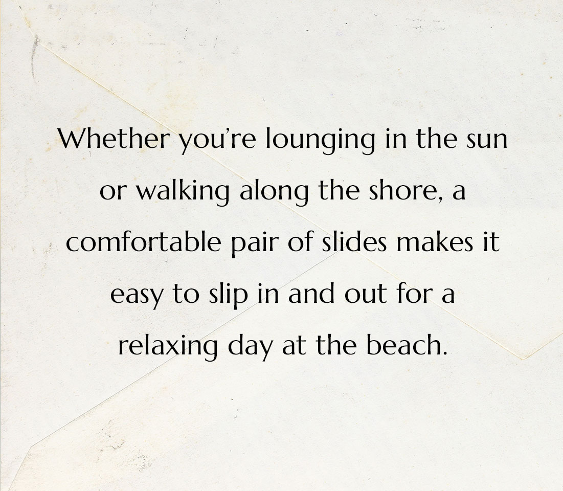 Whether you&rsquo;re lounging in the sun or walking along the shore, a comfortable pair of slides makes it easy to slip in and out for a relaxing day at the beach.